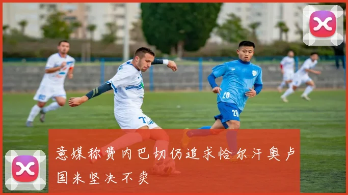 意媒称费内巴切仍追求恰尔汗奥卢国米坚决不卖