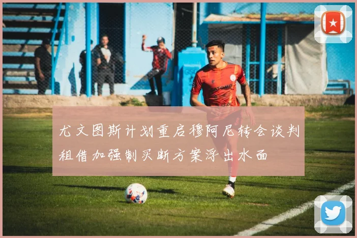 尤文图斯计划重启穆阿尼转会谈判租借加强制买断方案浮出水面