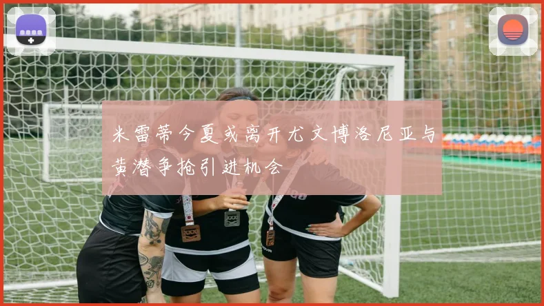 米雷蒂今夏或离开尤文博洛尼亚与黄潜争抢引进机会