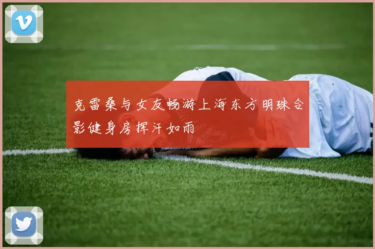克雷桑与女友畅游上海东方明珠合影健身房挥汗如雨
