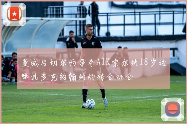曼城与切尔西争夺AIK索尔纳18岁边锋扎多克约翰纳的转会机会