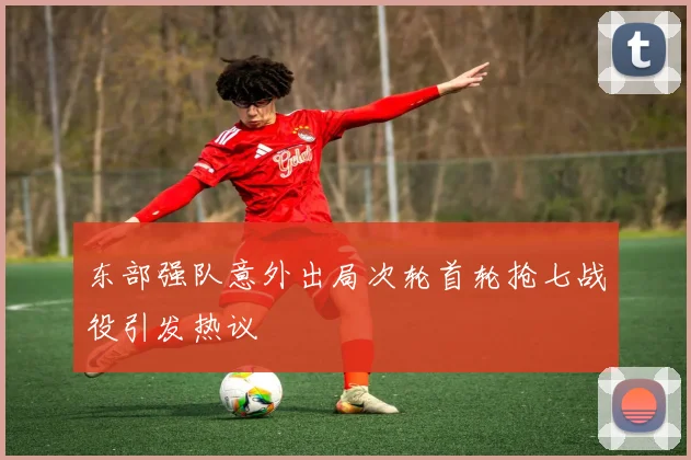 东部强队意外出局次轮首轮抢七战役引发热议