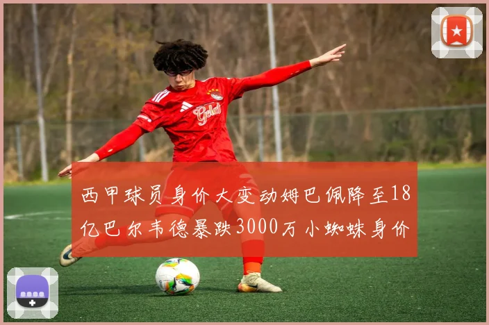 西甲球员身价大变动姆巴佩降至18亿巴尔韦德暴跌3000万小蜘蛛身价达1亿