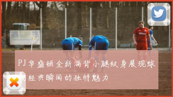 PJ华盛顿全新满背小腿纹身展现球场经典瞬间的独特魅力