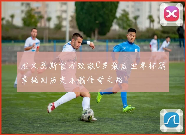 尤文图斯官方致敬C罗最后世界杯篇章铭刻历史永载传奇之路