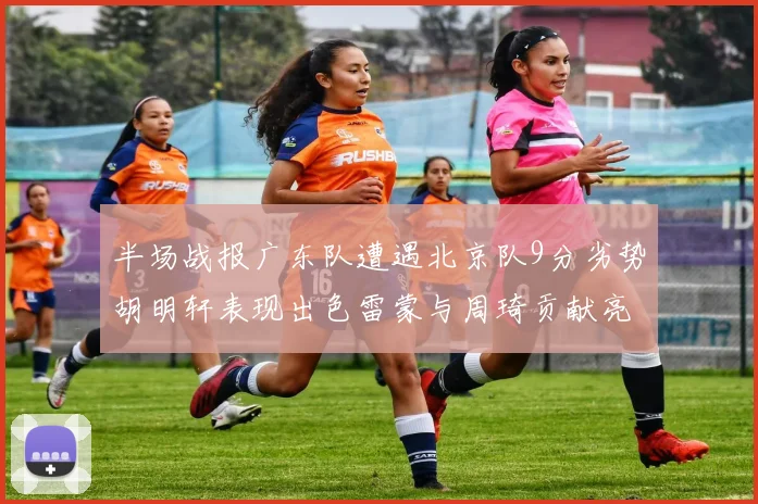半场战报广东队遭遇北京队9分劣势胡明轩表现出色雷蒙与周琦贡献亮眼数据