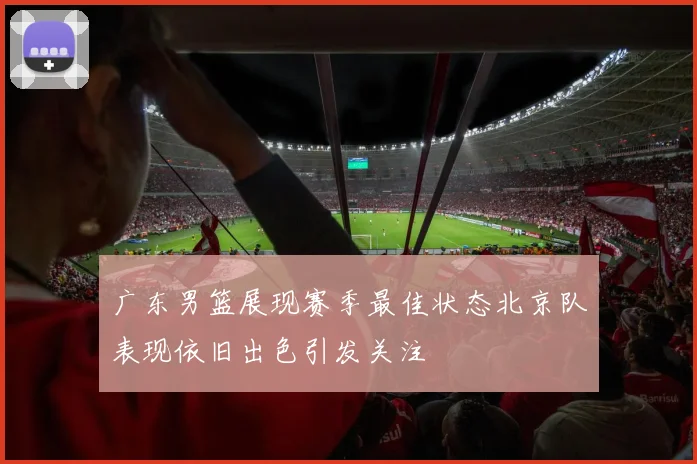 广东男篮展现赛季最佳状态北京队表现依旧出色引发关注
