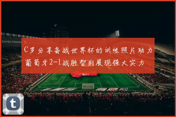 C罗分享备战世界杯的训练照片助力葡萄牙2-1战胜智利展现强大实力